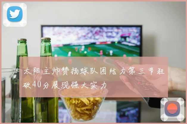 太阳主帅赞扬球队团结力第三节狂砍40分展现强大实力