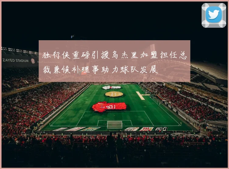 独行侠重磅引援乌杰里加盟担任总裁兼候补理事助力球队发展