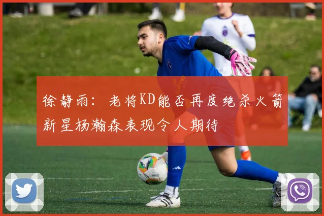 徐静雨：老将KD能否再度绝杀火箭新星杨瀚森表现令人期待