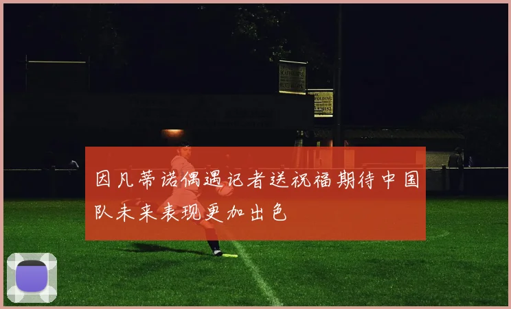 因凡蒂诺偶遇记者送祝福期待中国队未来表现更加出色