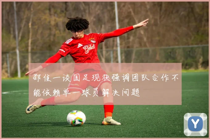 邵佳一谈国足现状强调团队合作不能依赖单一球员解决问题