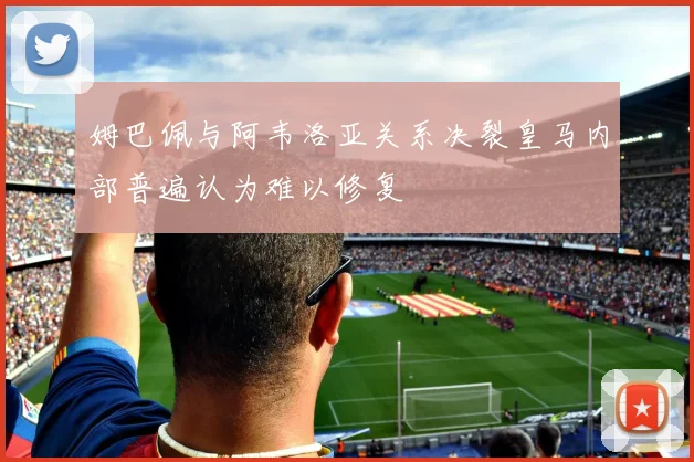 姆巴佩与阿韦洛亚关系决裂皇马内部普遍认为难以修复