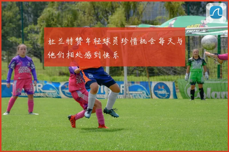 杜兰特赞年轻球员珍惜机会每天与他们相处感到快乐