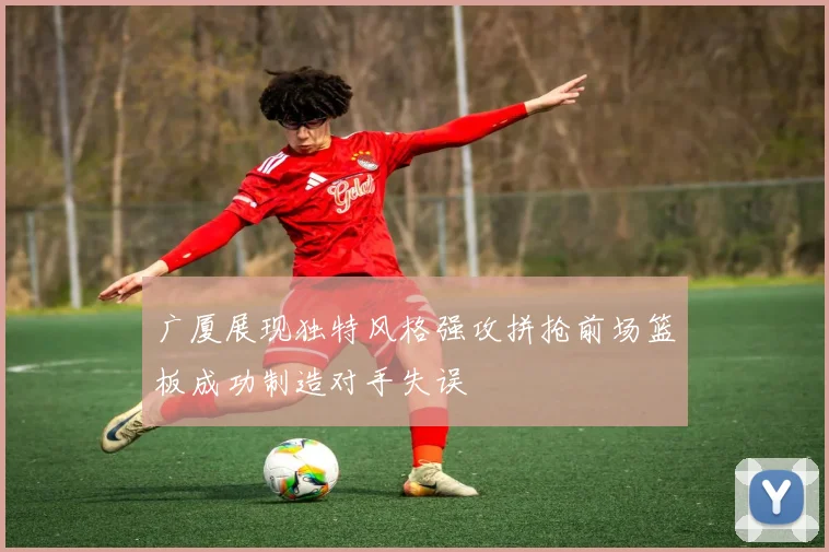 广厦展现独特风格强攻拼抢前场篮板成功制造对手失误