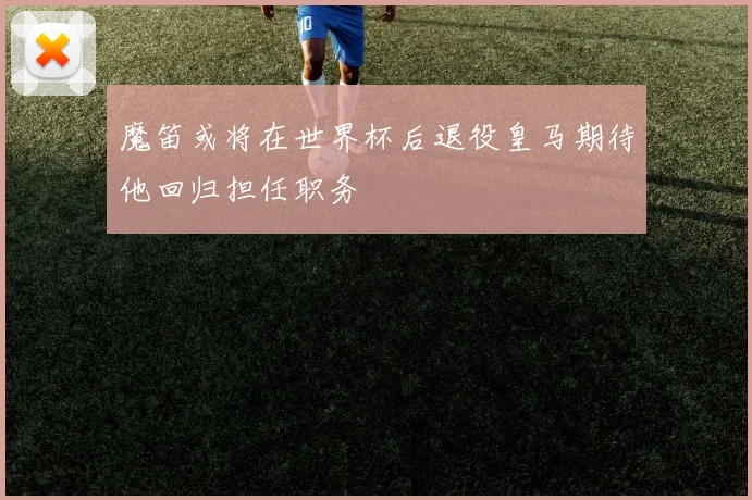 魔笛或将在世界杯后退役皇马期待他回归担任职务