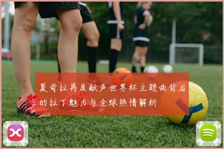 夏奇拉再度献声世界杯主题曲背后的拉丁魅力与全球热情解析