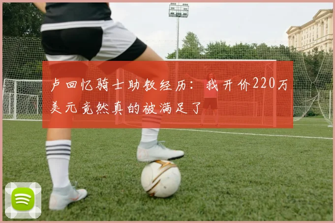 卢回忆骑士助教经历：我开价220万美元竟然真的被满足了