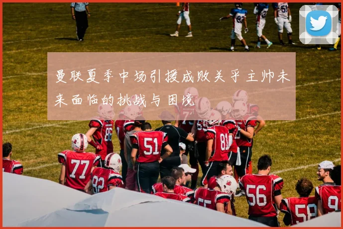 曼联夏季中场引援成败关乎主帅未来面临的挑战与困境