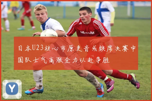 日本U23核心市原吏音或缺席决赛中国队士气高涨全力以赴争胜
