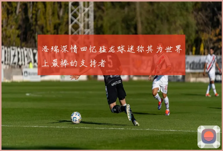 洛瑞深情回忆猛龙球迷称其为世界上最棒的支持者