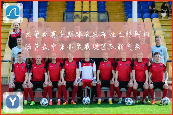 火箭新赛季新球衣发布杜兰特阿门汤普森申京齐聚展现团队新气象