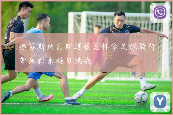 热苏斯纳瓦斯退役后怀念足球骑行带来新乐趣与挑战