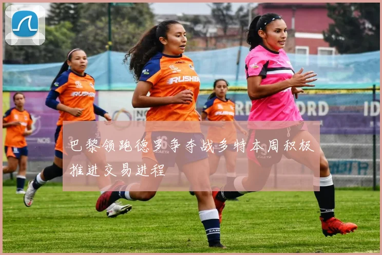 巴黎领跑德罗争夺战多特本周积极推进交易进程