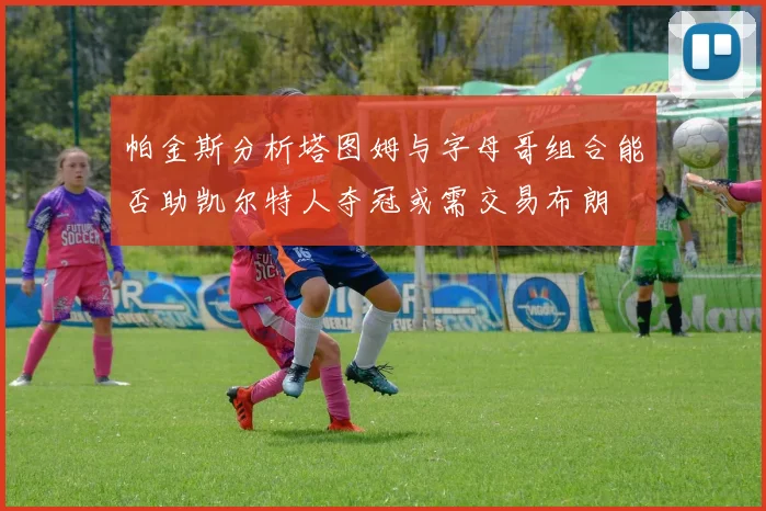 帕金斯分析塔图姆与字母哥组合能否助凯尔特人夺冠或需交易布朗