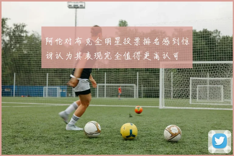 阿伦对布克全明星投票排名感到惊讶认为其表现完全值得更高认可