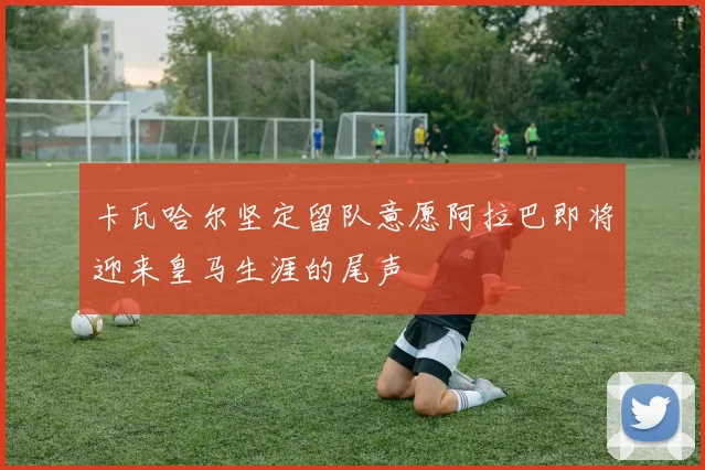 卡瓦哈尔坚定留队意愿阿拉巴即将迎来皇马生涯的尾声