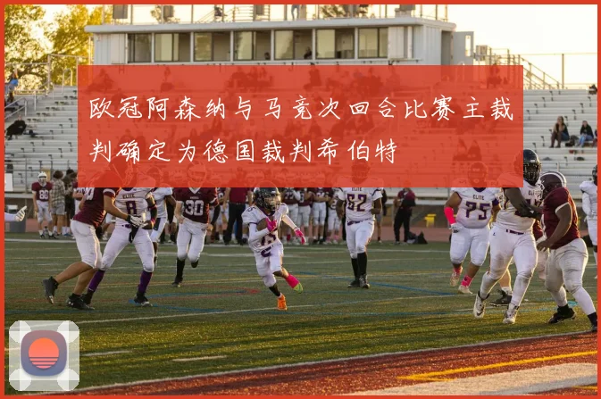 欧冠阿森纳与马竞次回合比赛主裁判确定为德国裁判希伯特