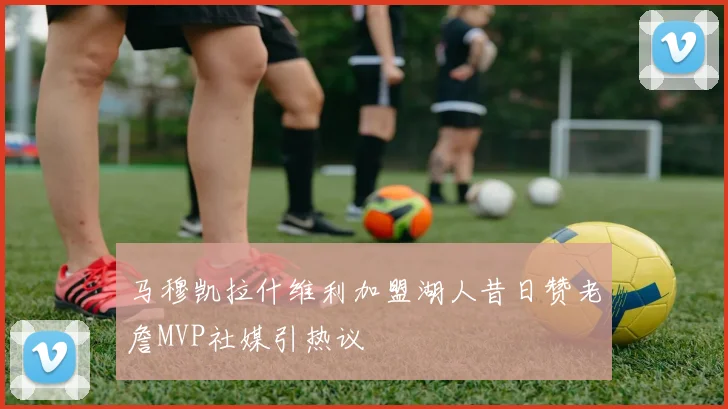 马穆凯拉什维利加盟湖人昔日赞老詹MVP社媒引热议