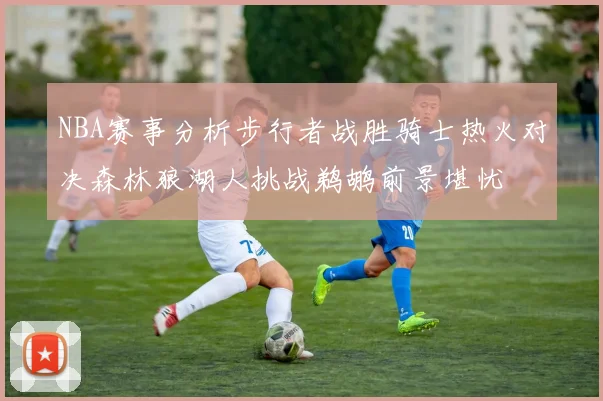 NBA赛事分析步行者战胜骑士热火对决森林狼湖人挑战鹈鹕前景堪忧
