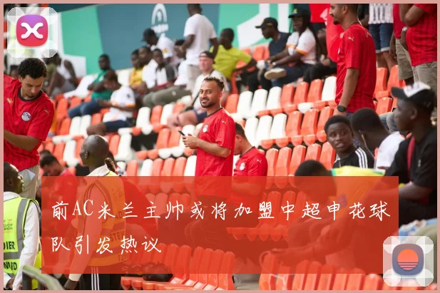 前AC米兰主帅或将加盟中超申花球队引发热议