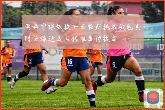贺希宁球权提升面临新挑战被包夹时分球速度与精准度待提高
